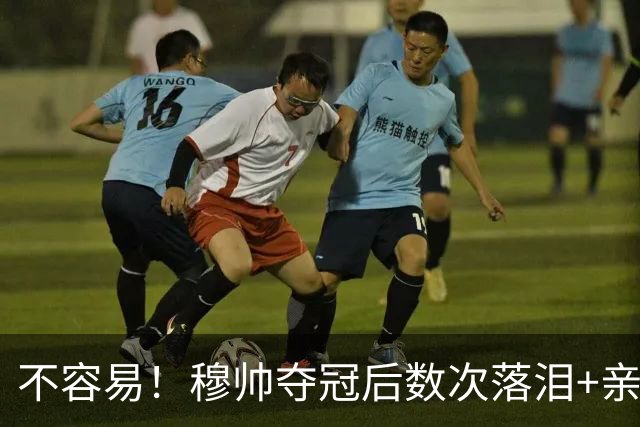 不容易！穆帅夺冠后数次落泪+亲吻奖杯+承诺留队